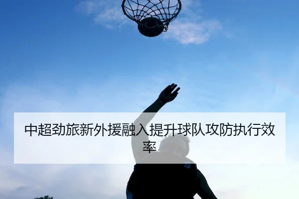 中超劲旅新外援融入提升球队攻防执行效率 | BIYINGSPORTS